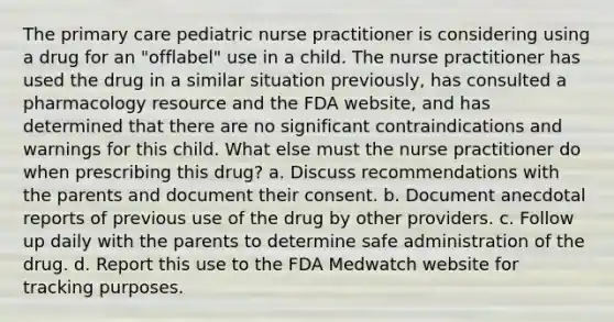 The primary care pediatric nurse practitioner is considering using a drug for an "offlabel" use in a child. The nurse practitioner has used the drug in a similar situation previously, has consulted a pharmacology resource and the FDA website, and has determined that there are no significant contraindications and warnings for this child. What else must the nurse practitioner do when prescribing this drug? a. Discuss recommendations with the parents and document their consent. b. Document anecdotal reports of previous use of the drug by other providers. c. Follow up daily with the parents to determine safe administration of the drug. d. Report this use to the FDA Medwatch website for tracking purposes.