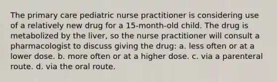 The primary care pediatric nurse practitioner is considering use of a relatively new drug for a 15-month-old child. The drug is metabolized by the liver, so the nurse practitioner will consult a pharmacologist to discuss giving the drug: a. less often or at a lower dose. b. more often or at a higher dose. c. via a parenteral route. d. via the oral route.