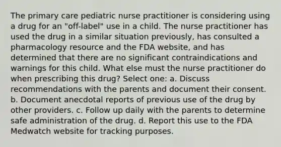 The primary care pediatric nurse practitioner is considering using a drug for an "off-label" use in a child. The nurse practitioner has used the drug in a similar situation previously, has consulted a pharmacology resource and the FDA website, and has determined that there are no significant contraindications and warnings for this child. What else must the nurse practitioner do when prescribing this drug? Select one: a. Discuss recommendations with the parents and document their consent. b. Document anecdotal reports of previous use of the drug by other providers. c. Follow up daily with the parents to determine safe administration of the drug. d. Report this use to the FDA Medwatch website for tracking purposes.