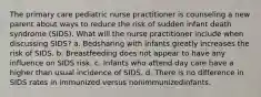 The primary care pediatric nurse practitioner is counseling a new parent about ways to reduce the risk of sudden infant death syndrome (SIDS). What will the nurse practitioner include when discussing SIDS? a. Bedsharing with infants greatly increases the risk of SIDS. b. Breastfeeding does not appear to have any influence on SIDS risk. c. Infants who attend day care have a higher than usual incidence of SIDS. d. There is no difference in SIDS rates in immunized versus nonimmunizedinfants.