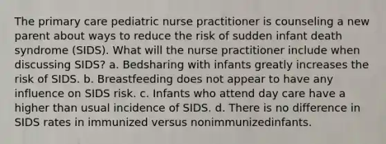 The primary care pediatric nurse practitioner is counseling a new parent about ways to reduce the risk of sudden infant death syndrome (SIDS). What will the nurse practitioner include when discussing SIDS? a. Bedsharing with infants greatly increases the risk of SIDS. b. Breastfeeding does not appear to have any influence on SIDS risk. c. Infants who attend day care have a higher than usual incidence of SIDS. d. There is no difference in SIDS rates in immunized versus nonimmunizedinfants.