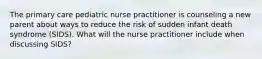 The primary care pediatric nurse practitioner is counseling a new parent about ways to reduce the risk of sudden infant death syndrome (SIDS). What will the nurse practitioner include when discussing SIDS?