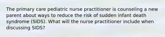 The primary care pediatric nurse practitioner is counseling a new parent about ways to reduce the risk of sudden infant death syndrome (SIDS). What will the nurse practitioner include when discussing SIDS?