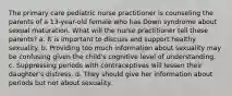 The primary care pediatric nurse practitioner is counseling the parents of a 13-year-old female who has Down syndrome about sexual maturation. What will the nurse practitioner tell these parents? a. It is important to discuss and support healthy sexuality. b. Providing too much information about sexuality may be confusing given the child's cognitive level of understanding. c. Suppressing periods with contraceptives will lessen their daughter's distress. d. They should give her information about periods but not about sexuality.