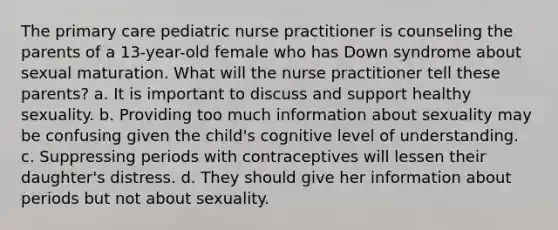 The primary care pediatric nurse practitioner is counseling the parents of a 13-year-old female who has Down syndrome about sexual maturation. What will the nurse practitioner tell these parents? a. It is important to discuss and support healthy sexuality. b. Providing too much information about sexuality may be confusing given the child's cognitive level of understanding. c. Suppressing periods with contraceptives will lessen their daughter's distress. d. They should give her information about periods but not about sexuality.