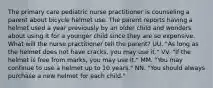 The primary care pediatric nurse practitioner is counseling a parent about bicycle helmet use. The parent reports having a helmet used a year previously by an older child and wonders about using it for a younger child since they are so expensive. What will the nurse practitioner tell the parent? UU. "As long as the helmet does not have cracks, you may use it." VV. "If the helmet is free from marks, you may use it." MM. "You may continue to use a helmet up to 10 years." NN. "You should always purchase a new helmet for each child."