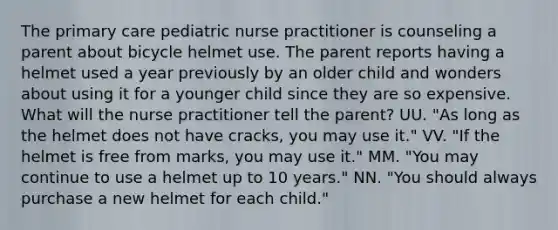 The primary care pediatric nurse practitioner is counseling a parent about bicycle helmet use. The parent reports having a helmet used a year previously by an older child and wonders about using it for a younger child since they are so expensive. What will the nurse practitioner tell the parent? UU. "As long as the helmet does not have cracks, you may use it." VV. "If the helmet is free from marks, you may use it." MM. "You may continue to use a helmet up to 10 years." NN. "You should always purchase a new helmet for each child."