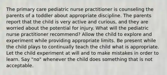 The primary care pediatric nurse practitioner is counseling the parents of a toddler about appropriate discipline. The parents report that the child is very active and curious, and they are worried about the potential for injury. What will the pediatric nurse practitioner recommend? Allow the child to explore and experiment while providing appropriate limits. Be present while the child plays to continually teach the child what is appropriate. Let the child experiment at will and to make mistakes in order to learn. Say "no" whenever the child does something that is not acceptable.