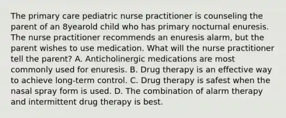 The primary care pediatric nurse practitioner is counseling the parent of an 8yearold child who has primary nocturnal enuresis. The nurse practitioner recommends an enuresis alarm, but the parent wishes to use medication. What will the nurse practitioner tell the parent? A. Anticholinergic medications are most commonly used for enuresis. B. Drug therapy is an effective way to achieve long-term control. C. Drug therapy is safest when the nasal spray form is used. D. The combination of alarm therapy and intermittent drug therapy is best.