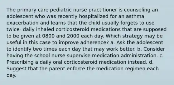 The primary care pediatric nurse practitioner is counseling an adolescent who was recently hospitalized for an asthma exacerbation and learns that the child usually forgets to use twice- daily inhaled corticosteroid medications that are supposed to be given at 0800 and 2000 each day. Which strategy may be useful in this case to improve adherence? a. Ask the adolescent to identify two times each day that may work better. b. Consider having the school nurse supervise medication administration. c. Prescribing a daily oral corticosteroid medication instead. d. Suggest that the parent enforce the medication regimen each day.