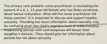 The primary care pediatric nurse practitioner is counseling the parents of a K. L. 13-year-old female who has Down syndrome about sexual maturation. What will the nurse practitioner tell these parents? -It is important to discuss and support healthy sexuality. -Providing too much information about sexuality may be confusing given the child's cognitive level of understanding. -Suppressing periods with contraceptives will lessen their daughter's distress. -They should give her information about periods but not about sexuality.