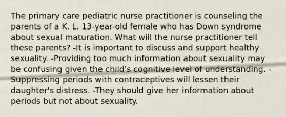 The primary care pediatric nurse practitioner is counseling the parents of a K. L. 13-year-old female who has Down syndrome about sexual maturation. What will the nurse practitioner tell these parents? -It is important to discuss and support healthy sexuality. -Providing too much information about sexuality may be confusing given the child's cognitive level of understanding. -Suppressing periods with contraceptives will lessen their daughter's distress. -They should give her information about periods but not about sexuality.