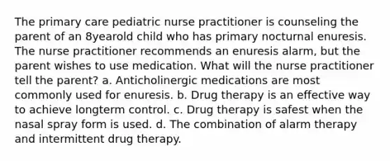 The primary care pediatric nurse practitioner is counseling the parent of an 8yearold child who has primary nocturnal enuresis. The nurse practitioner recommends an enuresis alarm, but the parent wishes to use medication. What will the nurse practitioner tell the parent? a. Anticholinergic medications are most commonly used for enuresis. b. Drug therapy is an effective way to achieve longterm control. c. Drug therapy is safest when the nasal spray form is used. d. The combination of alarm therapy and intermittent drug therapy.