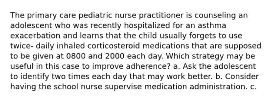 The primary care pediatric nurse practitioner is counseling an adolescent who was recently hospitalized for an asthma exacerbation and learns that the child usually forgets to use twice- daily inhaled corticosteroid medications that are supposed to be given at 0800 and 2000 each day. Which strategy may be useful in this case to improve adherence? a. Ask the adolescent to identify two times each day that may work better. b. Consider having the school nurse supervise medication administration. c.