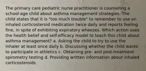 The primary care pediatric nurse practitioner is counseling a school-age child about asthma management strategies. The child states that it is "too much trouble" to remember to use an inhaled corticosteroid medication twice daily and reports feeling fine, in spite of exhibiting expiratory wheezes. Which action uses the health belief and self-efficacy model to teach this child about asthma management? a. Asking the child to try to use the inhaler at least once daily b. Discussing whether the child wants to participate in athletics c. Obtaining pre- and post-treatment spirometry testing d. Providing written information about inhaled corticosteroids