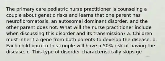 The primary care pediatric nurse practitioner is counseling a couple about genetic risks and learns that one parent has neurofibromatosis, an autosomal dominant disorder, and the other parent does not. What will the nurse practitioner include when discussing this disorder and its transmission? a. Children must inherit a gene from both parents to develop the disease. b. Each child born to this couple will have a 50% risk of having the disease. c. This type of disorder characteristically skips ge