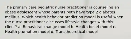 The primary care pediatric nurse practitioner is counseling an obese adolescent whose parents both have type 2 diabetes mellitus. Which health behavior prediction model is useful when the nurse practitioner discusses lifestyle changes with this client? a. Behavioral change model b. Health belief model c. Health promotion model d. Transtheoretical model