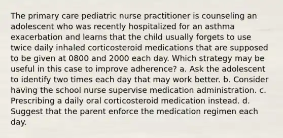 The primary care pediatric nurse practitioner is counseling an adolescent who was recently hospitalized for an asthma exacerbation and learns that the child usually forgets to use twice daily inhaled corticosteroid medications that are supposed to be given at 0800 and 2000 each day. Which strategy may be useful in this case to improve adherence? a. Ask the adolescent to identify two times each day that may work better. b. Consider having the school nurse supervise medication administration. c. Prescribing a daily oral corticosteroid medication instead. d. Suggest that the parent enforce the medication regimen each day.