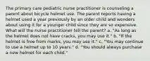 The primary care pediatric nurse practitioner is counseling a parent about bicycle helmet use. The parent reports having a helmet used a year previously by an older child and wonders about using it for a younger child since they are so expensive. What will the nurse practitioner tell the parent? a. "As long as the helmet does not have cracks, you may use it." b. "If the helmet is free from marks, you may use it." c. "You may continue to use a helmet up to 10 years." d. "You should always purchase a new helmet for each child."