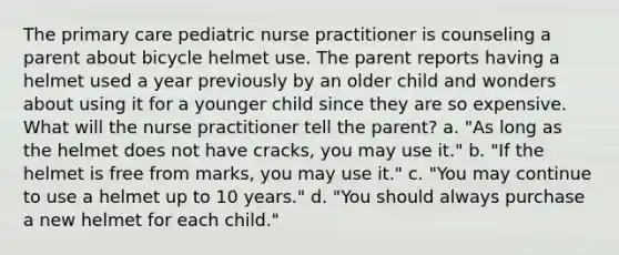 The primary care pediatric nurse practitioner is counseling a parent about bicycle helmet use. The parent reports having a helmet used a year previously by an older child and wonders about using it for a younger child since they are so expensive. What will the nurse practitioner tell the parent? a. "As long as the helmet does not have cracks, you may use it." b. "If the helmet is free from marks, you may use it." c. "You may continue to use a helmet up to 10 years." d. "You should always purchase a new helmet for each child."