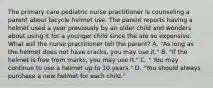 The primary care pediatric nurse practitioner is counseling a parent about bicycle helmet use. The parent reports having a helmet used a year previously by an older child and wonders about using it for a younger child since the are so expensive. What will the nurse practitioner tell the parent? A. "As long as the helmet does not have cracks, you may use it." B. "If the helmet is free from marks, you may use it." C. " You may continue to use a helmet up to 10 years." D. "You should always purchase a new helmet for each child."