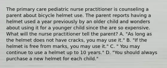 The primary care pediatric nurse practitioner is counseling a parent about bicycle helmet use. The parent reports having a helmet used a year previously by an older child and wonders about using it for a younger child since the are so expensive. What will the nurse practitioner tell the parent? A. "As long as the helmet does not have cracks, you may use it." B. "If the helmet is free from marks, you may use it." C. " You may continue to use a helmet up to 10 years." D. "You should always purchase a new helmet for each child."