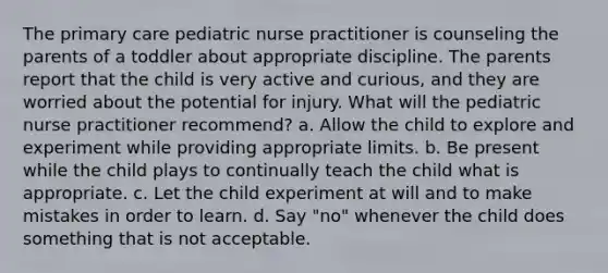 The primary care pediatric nurse practitioner is counseling the parents of a toddler about appropriate discipline. The parents report that the child is very active and curious, and they are worried about the potential for injury. What will the pediatric nurse practitioner recommend? a. Allow the child to explore and experiment while providing appropriate limits. b. Be present while the child plays to continually teach the child what is appropriate. c. Let the child experiment at will and to make mistakes in order to learn. d. Say "no" whenever the child does something that is not acceptable.