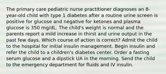 The primary care pediatric nurse practitioner diagnoses an 8-year-old child with type 1 diabetes after a routine urine screen is positive for glucose and negative for ketones and plasma glucose is 350 mg/dL. The child's weight is normal and the parents report a mild increase in thirst and urine output in the past few days. Which course of action is correct? Admit the child to the hospital for initial insulin management. Begin insulin and refer the child to a children's diabetes center. Order a fasting serum glucose and a dipstick UA in the morning. Send the child to the emergency department for fluids and IV insulin.