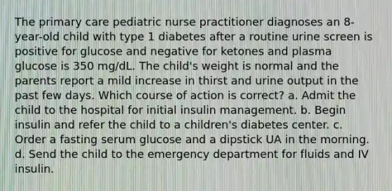 The primary care pediatric nurse practitioner diagnoses an 8-year-old child with type 1 diabetes after a routine urine screen is positive for glucose and negative for ketones and plasma glucose is 350 mg/dL. The child's weight is normal and the parents report a mild increase in thirst and urine output in the past few days. Which course of action is correct? a. Admit the child to the hospital for initial insulin management. b. Begin insulin and refer the child to a children's diabetes center. c. Order a fasting serum glucose and a dipstick UA in the morning. d. Send the child to the emergency department for fluids and IV insulin.