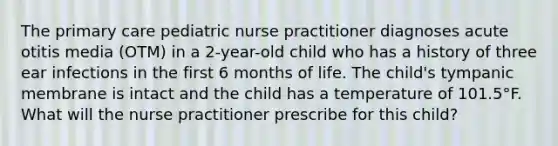 The primary care pediatric nurse practitioner diagnoses acute otitis media (OTM) in a 2-year-old child who has a history of three ear infections in the first 6 months of life. The child's tympanic membrane is intact and the child has a temperature of 101.5°F. What will the nurse practitioner prescribe for this child?