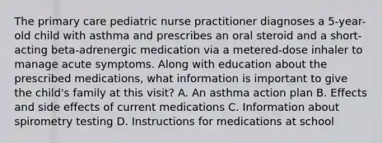 The primary care pediatric nurse practitioner diagnoses a 5-year-old child with asthma and prescribes an oral steroid and a short-acting beta-adrenergic medication via a metered-dose inhaler to manage acute symptoms. Along with education about the prescribed medications, what information is important to give the child's family at this visit? A. An asthma action plan B. Effects and side effects of current medications C. Information about spirometry testing D. Instructions for medications at school