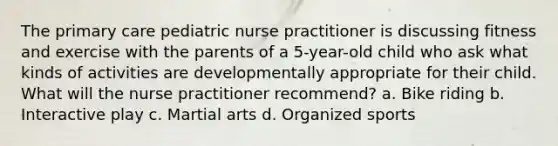 The primary care pediatric nurse practitioner is discussing fitness and exercise with the parents of a 5-year-old child who ask what kinds of activities are developmentally appropriate for their child. What will the nurse practitioner recommend? a. Bike riding b. Interactive play c. Martial arts d. Organized sports