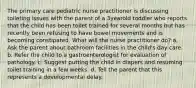 The primary care pediatric nurse practitioner is discussing toileting issues with the parent of a 3yearold toddler who reports that the child has been toilet trained for several months but has recently been refusing to have bowel movements and is becoming constipated. What will the nurse practitioner do? a. Ask the parent about bathroom facilities in the child's day care. b. Refer the child to a gastroenterologist for evaluation of pathology. c. Suggest putting the child in diapers and resuming toilet training in a few weeks. d. Tell the parent that this represents a developmental delay.