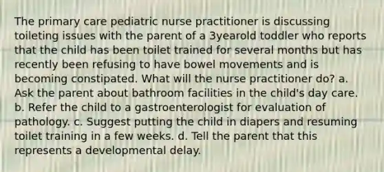 The primary care pediatric nurse practitioner is discussing toileting issues with the parent of a 3yearold toddler who reports that the child has been toilet trained for several months but has recently been refusing to have bowel movements and is becoming constipated. What will the nurse practitioner do? a. Ask the parent about bathroom facilities in the child's day care. b. Refer the child to a gastroenterologist for evaluation of pathology. c. Suggest putting the child in diapers and resuming toilet training in a few weeks. d. Tell the parent that this represents a developmental delay.