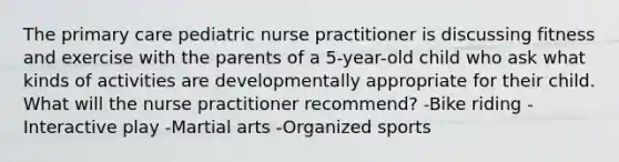 The primary care pediatric nurse practitioner is discussing fitness and exercise with the parents of a 5-year-old child who ask what kinds of activities are developmentally appropriate for their child. What will the nurse practitioner recommend? -Bike riding -Interactive play -Martial arts -Organized sports