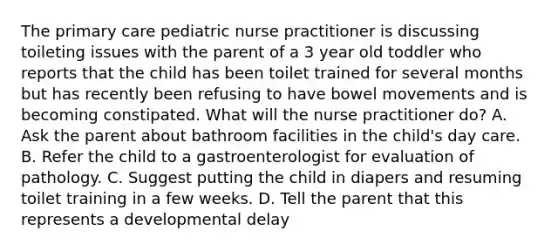 The primary care pediatric nurse practitioner is discussing toileting issues with the parent of a 3 year old toddler who reports that the child has been toilet trained for several months but has recently been refusing to have bowel movements and is becoming constipated. What will the nurse practitioner do? A. Ask the parent about bathroom facilities in the child's day care. B. Refer the child to a gastroenterologist for evaluation of pathology. C. Suggest putting the child in diapers and resuming toilet training in a few weeks. D. Tell the parent that this represents a developmental delay