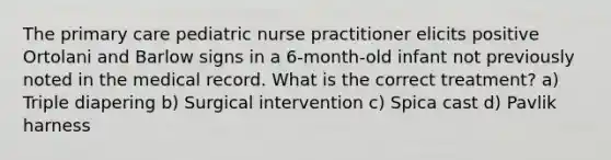 The primary care pediatric nurse practitioner elicits positive Ortolani and Barlow signs in a 6-month-old infant not previously noted in the medical record. What is the correct treatment? a) Triple diapering b) Surgical intervention c) Spica cast d) Pavlik harness