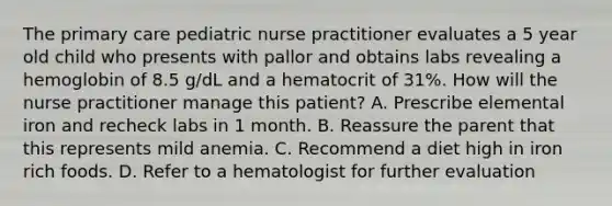 The primary care pediatric nurse practitioner evaluates a 5 year old child who presents with pallor and obtains labs revealing a hemoglobin of 8.5 g/dL and a hematocrit of 31%. How will the nurse practitioner manage this patient? A. Prescribe elemental iron and recheck labs in 1 month. B. Reassure the parent that this represents mild anemia. C. Recommend a diet high in iron rich foods. D. Refer to a hematologist for further evaluation