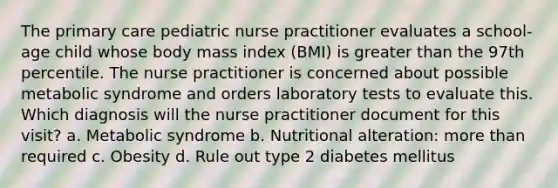 The primary care pediatric nurse practitioner evaluates a school-age child whose body mass index (BMI) is greater than the 97th percentile. The nurse practitioner is concerned about possible metabolic syndrome and orders laboratory tests to evaluate this. Which diagnosis will the nurse practitioner document for this visit? a. Metabolic syndrome b. Nutritional alteration: more than required c. Obesity d. Rule out type 2 diabetes mellitus