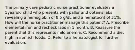 The primary care pediatric nurse practitioner evaluates a 5yearold child who presents with pallor and obtains labs revealing a hemoglobin of 8.5 g/dL and a hematocrit of 31%. How will the nurse practitioner manage this patient? A. Prescribe elemental iron and recheck labs in 1 month. B. Reassure the parent that this represents mild anemia. C. Recommend a diet high in ironrich foods. D. Refer to a hematologist for further evaluation.