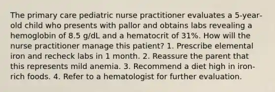 The primary care pediatric nurse practitioner evaluates a 5‐year‐old child who presents with pallor and obtains labs revealing a hemoglobin of 8.5 g/dL and a hematocrit of 31%. How will the nurse practitioner manage this patient? 1. Prescribe elemental iron and recheck labs in 1 month. 2. Reassure the parent that this represents mild anemia. 3. Recommend a diet high in iron‐rich foods. 4. Refer to a hematologist for further evaluation.