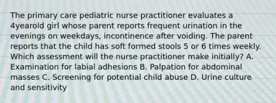 The primary care pediatric nurse practitioner evaluates a 4yearold girl whose parent reports frequent urination in the evenings on weekdays, incontinence after voiding. The parent reports that the child has soft formed stools 5 or 6 times weekly. Which assessment will the nurse practitioner make initially? A. Examination for labial adhesions B. Palpation for abdominal masses C. Screening for potential child abuse D. Urine culture and sensitivity