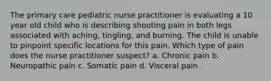 The primary care pediatric nurse practitioner is evaluating a 10 year old child who is describing shooting pain in both legs associated with aching, tingling, and burning. The child is unable to pinpoint specific locations for this pain. Which type of pain does the nurse practitioner suspect? a. Chronic pain b. Neuropathic pain c. Somatic pain d. Visceral pain