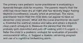 The primary care pediatric nurse practitioner is evaluating a 4yearold female child for enuresis. The parents reports that the child has never been dry at night and has recently begun having daytime incontinence, usually when at preschool. The nurse practitioner learns that the child does not appear to have an abnormal urine stream. What will the nurse practitioner do next? a. Examine the urethral meatus and labia and obtain a dipstick clean catch urinalysis b. Reassure the parent that the child probably gets distracted and puts off voiding until it is urgent. c. Refer the child to a pediatric urologist for evaluation of possible vesicoureteral reflux. d. Suggest a bladder retraining program and use of a nighttime bedwetting alarm.