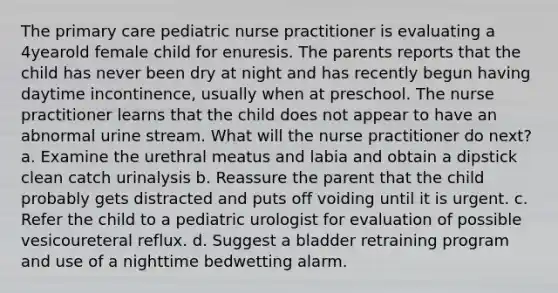 The primary care pediatric nurse practitioner is evaluating a 4yearold female child for enuresis. The parents reports that the child has never been dry at night and has recently begun having daytime incontinence, usually when at preschool. The nurse practitioner learns that the child does not appear to have an abnormal urine stream. What will the nurse practitioner do next? a. Examine the urethral meatus and labia and obtain a dipstick clean catch urinalysis b. Reassure the parent that the child probably gets distracted and puts off voiding until it is urgent. c. Refer the child to a pediatric urologist for evaluation of possible vesicoureteral reflux. d. Suggest a bladder retraining program and use of a nighttime bedwetting alarm.