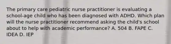 The primary care pediatric nurse practitioner is evaluating a school-age child who has been diagnosed with ADHD. Which plan will the nurse practitioner recommend asking the child's school about to help with academic performance? A. 504 B. FAPE C. IDEA D. IEP