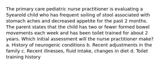 The primary care pediatric nurse practitioner is evaluating a 5yearold child who has frequent soiling of stool associated with stomach aches and decreased appetite for the past 2 months. The parent states that the child has two or fewer formed bowel movements each week and has been toilet trained for about 2 years. Which initial assessment will the nurse practitioner make? a. History of neurogenic conditions b. Recent adjustments in the family c. Recent illnesses, fluid intake, changes in diet d. Toilet training history