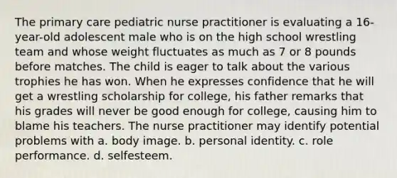 The primary care pediatric nurse practitioner is evaluating a 16-year-old adolescent male who is on the high school wrestling team and whose weight fluctuates as much as 7 or 8 pounds before matches. The child is eager to talk about the various trophies he has won. When he expresses confidence that he will get a wrestling scholarship for college, his father remarks that his grades will never be good enough for college, causing him to blame his teachers. The nurse practitioner may identify potential problems with a. body image. b. personal identity. c. role performance. d. selfesteem.