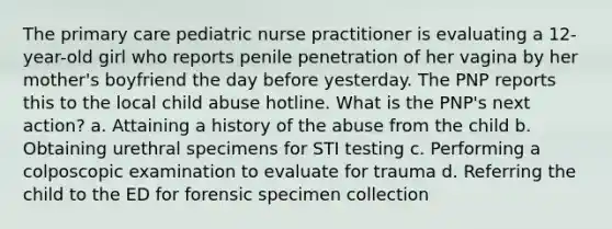 The primary care pediatric nurse practitioner is evaluating a 12-year-old girl who reports penile penetration of her vagina by her mother's boyfriend the day before yesterday. The PNP reports this to the local child abuse hotline. What is the PNP's next action? a. Attaining a history of the abuse from the child b. Obtaining urethral specimens for STI testing c. Performing a colposcopic examination to evaluate for trauma d. Referring the child to the ED for forensic specimen collection