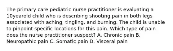 The primary care pediatric nurse practitioner is evaluating a 10yearold child who is describing shooting pain in both legs associated with aching, tingling, and burning. The child is unable to pinpoint specific locations for this pain. Which type of pain does the nurse practitioner suspect? A. Chronic pain B. Neuropathic pain C. Somatic pain D. Visceral pain